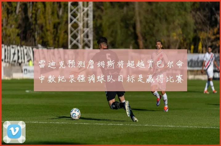 雷迪克预测詹姆斯将超越贾巴尔命中数纪录强调球队目标是赢得比赛