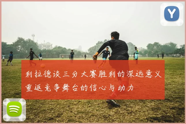 利拉德谈三分大赛胜利的深远意义重返竞争舞台的信心与动力