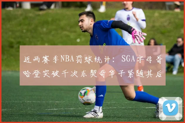 近两赛季NBA罚球统计：SGA字母哥哈登突破千次东契奇华子紧随其后