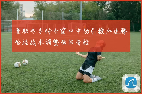曼联冬季转会窗口中场引援加速滕哈格战术调整面临考验