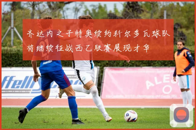 齐达内之子特奥续约科尔多瓦球队将继续征战西乙联赛展现才华