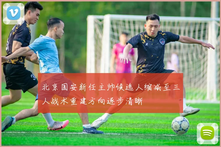 北京国安新任主帅候选人缩减至三人战术重建方向逐步清晰