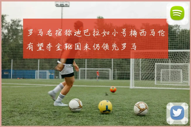 罗马名宿称迪巴拉如小号梅西马伦有望夺金靴国米仍领先罗马