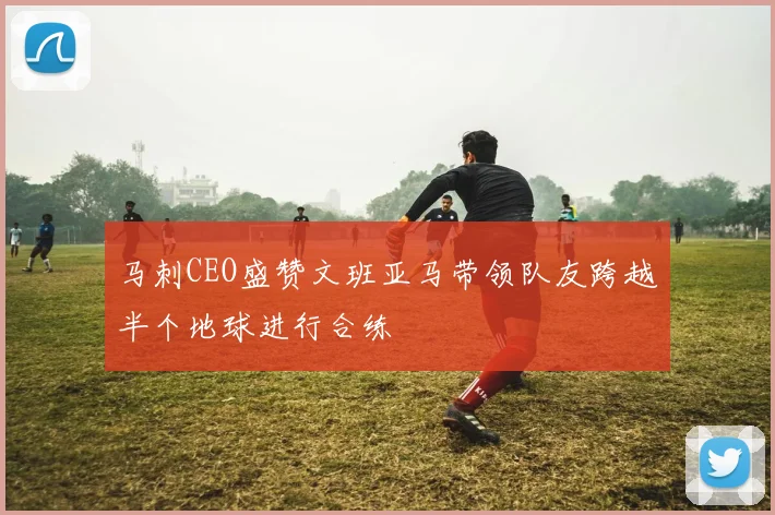 马刺CEO盛赞文班亚马带领队友跨越半个地球进行合练