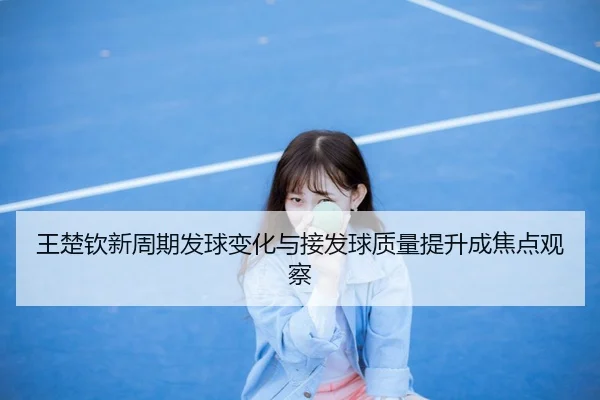 王楚钦新周期发球变化与接发球质量提升成焦点观察
