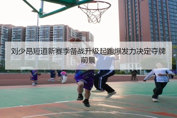 刘少昂短道新赛季备战升级起跑爆发力决定夺牌前景