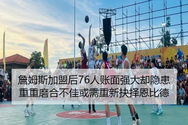 詹姆斯加盟后76人账面强大却隐患重重磨合不佳或需重新抉择恩比德