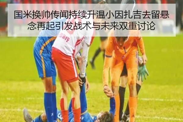 国米换帅传闻持续升温小因扎吉去留悬念再起引发战术与未来双重讨论