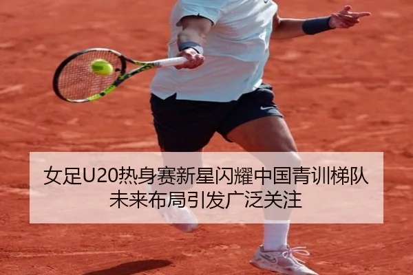 女足U20热身赛新星闪耀中国青训梯队未来布局引发广泛关注