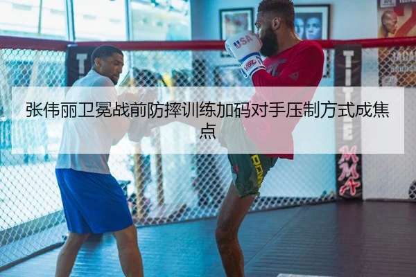 张伟丽卫冕战前防摔训练加码对手压制方式成焦点